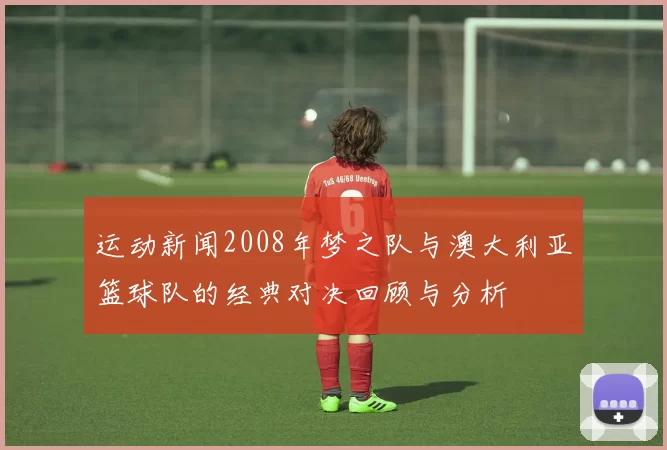 运动新闻2008年梦之队与澳大利亚篮球队的经典对决回顾与分析