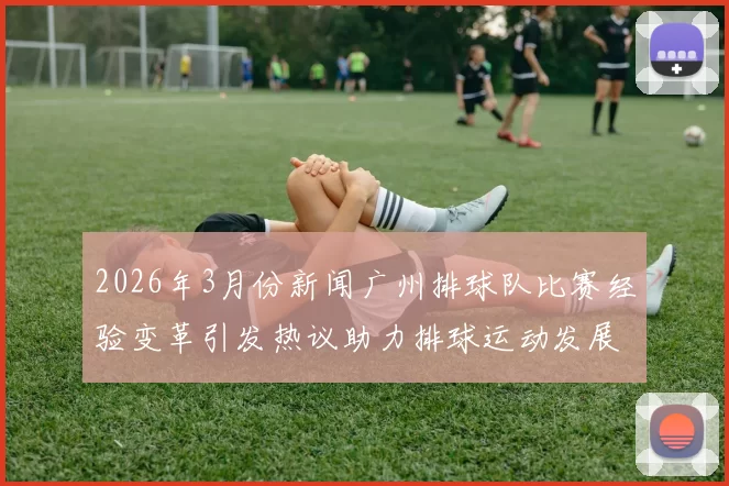 2026年3月份新闻广州排球队比赛经验变革引发热议助力排球运动发展新篇章