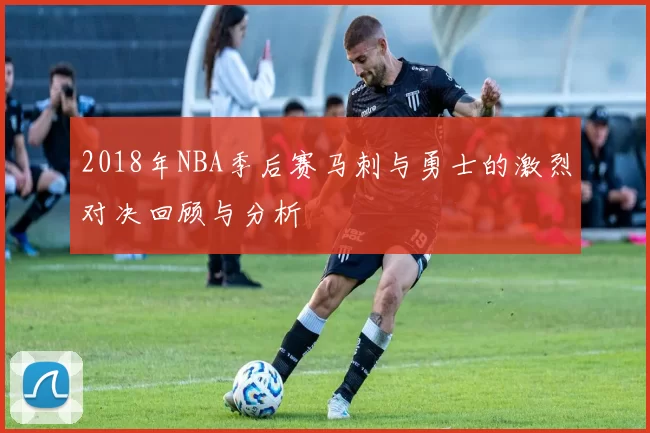 2018年NBA季后赛马刺与勇士的激烈对决回顾与分析