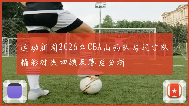 运动新闻2026年CBA山西队与辽宁队精彩对决回顾及赛后分析