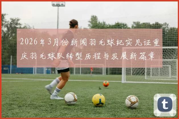 2026年3月份新闻羽毛球纪实见证重庆羽毛球队转型历程与发展新篇章