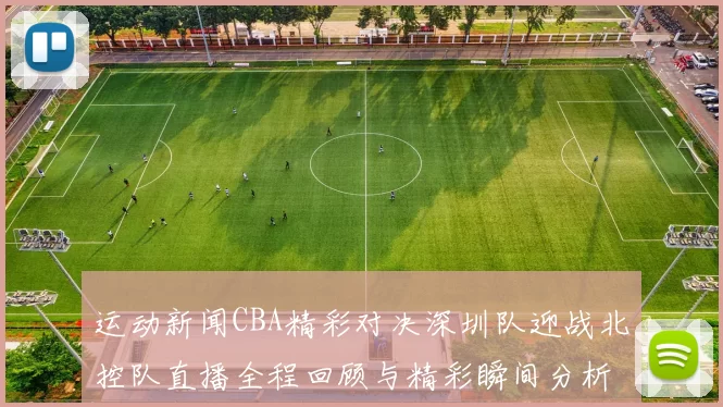 运动新闻CBA精彩对决深圳队迎战北控队直播全程回顾与精彩瞬间分析