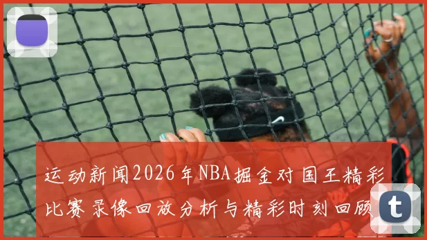 运动新闻2026年NBA掘金对国王精彩比赛录像回放分析与精彩时刻回顾